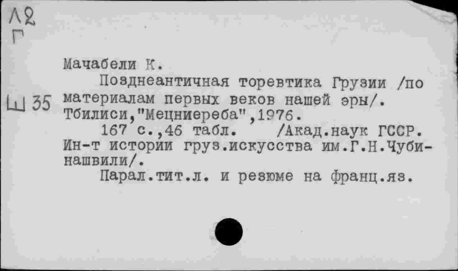 ﻿Мачабели К.
Позднеантичная торевтика Грузии /по zc материалам первых веков нашей эры/.
Тбилиси,"Мецниереба" , 1976.
167 с.,46 табл.	/Акад.наук ГССР.
Ин-т истории груз.искусства им.Г.Н.Чуби-нашвили/.
Парал.тит.л. и резюме на франц.яз.